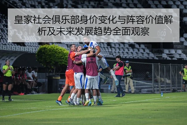 皇家社会俱乐部身价变化与阵容价值解析及未来发展趋势全面观察